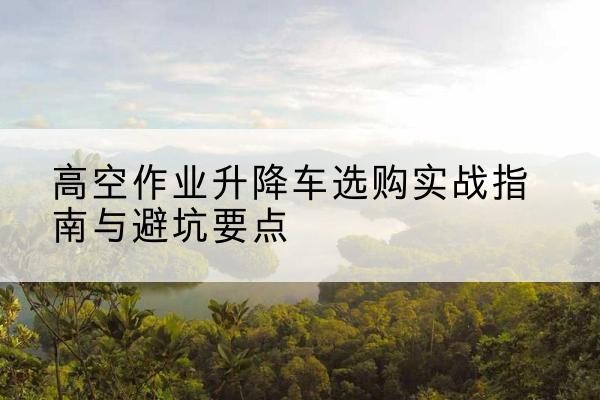 图木舒克升降车怎么选-高空作业升降车选购实战指南与避坑要点