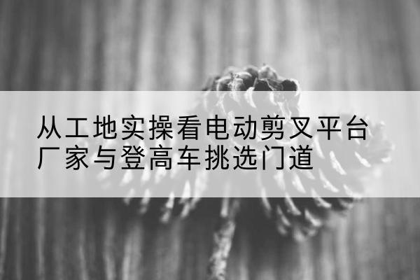 图木舒克电动剪叉升降平台厂家-从工地实操看电动剪叉平台厂家与登高车挑选门道