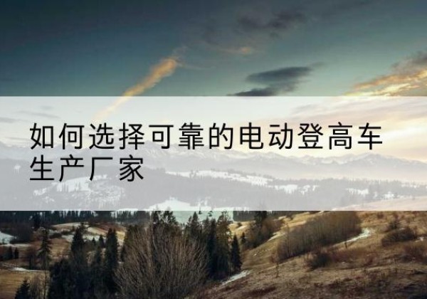 图木舒克电动登高车厂家-如何选择可靠的电动登高车生产厂家