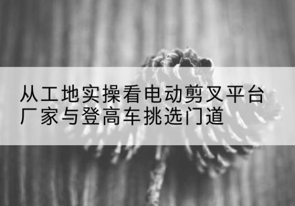 图木舒克电动剪叉升降平台厂家-从工地实操看电动剪叉平台厂家与登高车挑选门道