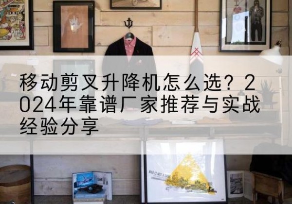 图木舒克升降平台厂家推荐-移动剪叉升降机怎么选？2024年靠谱厂家推荐与实战经验分享
